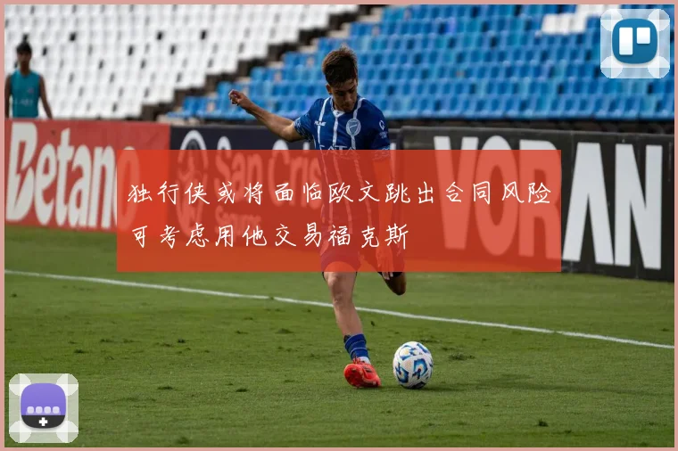 独行侠或将面临欧文跳出合同风险可考虑用他交易福克斯